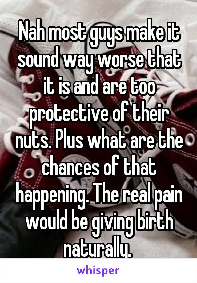 Nah most guys make it sound way worse that it is and are too protective of their nuts. Plus what are the chances of that happening. The real pain would be giving birth naturally. 