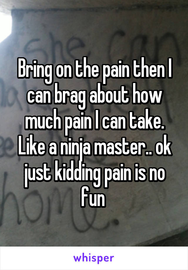 Bring on the pain then I can brag about how much pain I can take. Like a ninja master.. ok just kidding pain is no fun 