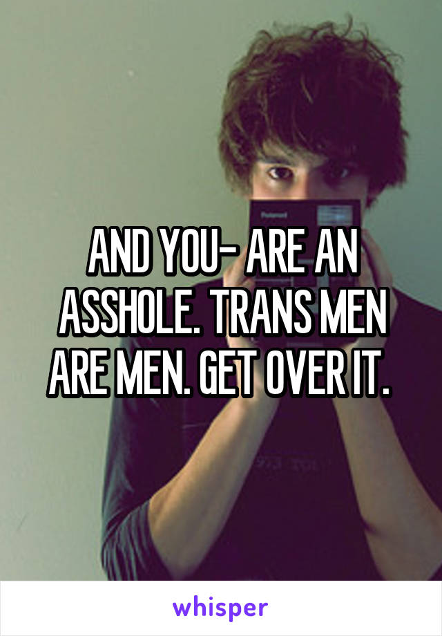 AND YOU- ARE AN ASSHOLE. TRANS MEN ARE MEN. GET OVER IT. 