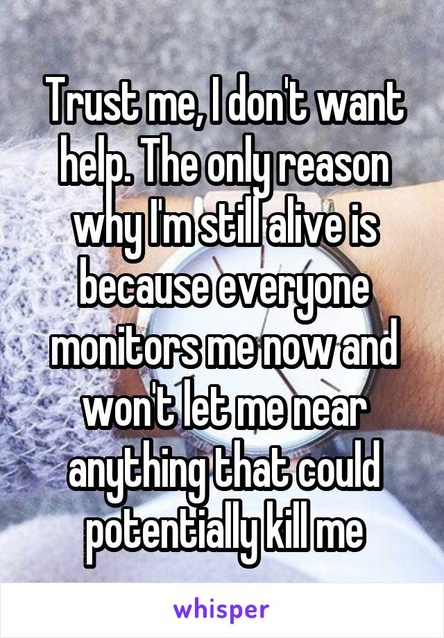 Trust me, I don't want help. The only reason why I'm still alive is because everyone monitors me now and won't let me near anything that could potentially kill me