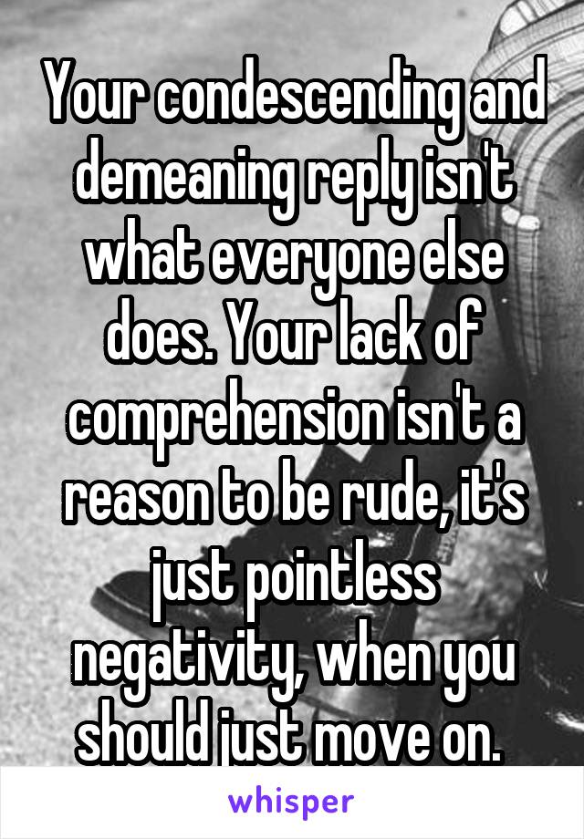 Your condescending and demeaning reply isn't what everyone else does. Your lack of comprehension isn't a reason to be rude, it's just pointless negativity, when you should just move on. 