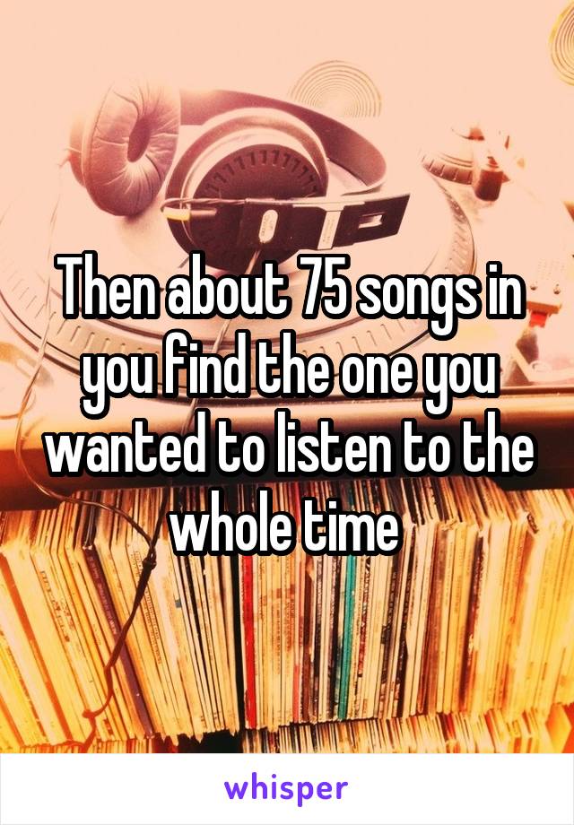 Then about 75 songs in you find the one you wanted to listen to the whole time 