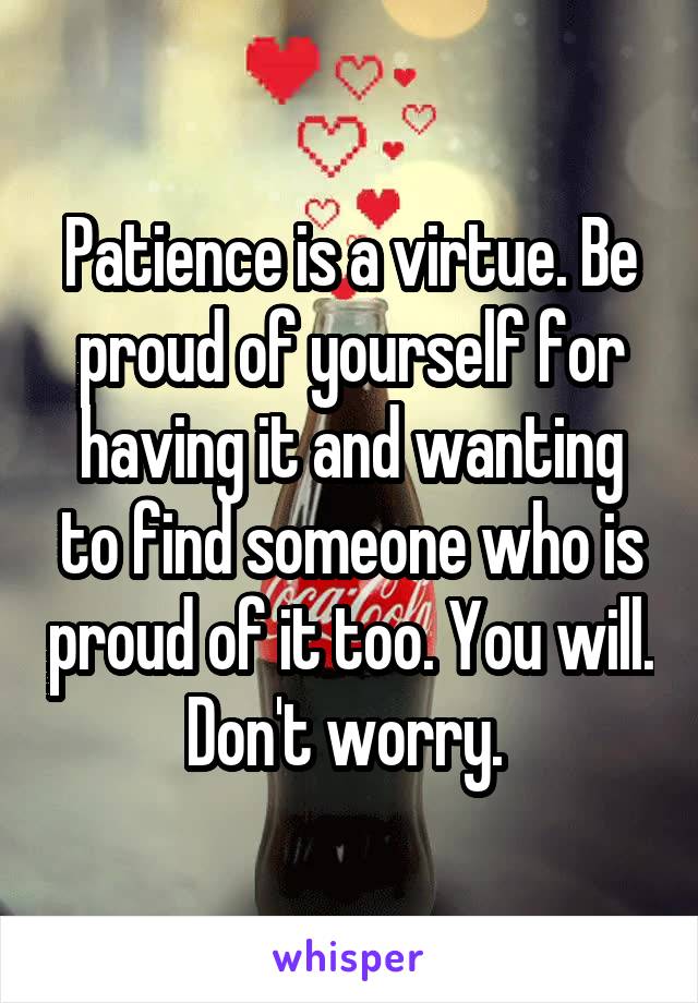 Patience is a virtue. Be proud of yourself for having it and wanting to find someone who is proud of it too. You will. Don't worry. 
