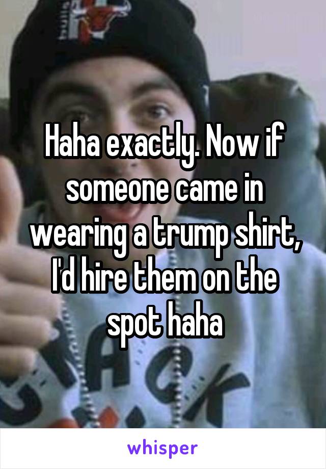 Haha exactly. Now if someone came in wearing a trump shirt, I'd hire them on the spot haha