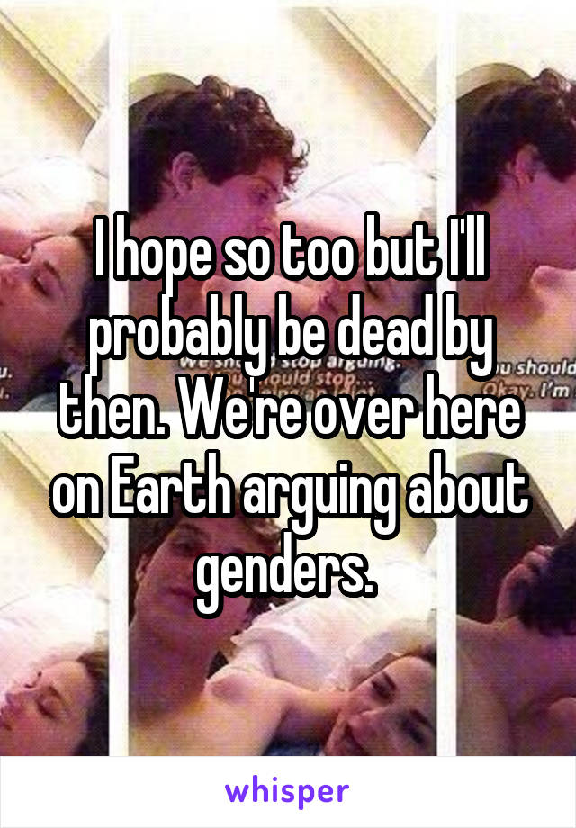 I hope so too but I'll probably be dead by then. We're over here on Earth arguing about genders. 