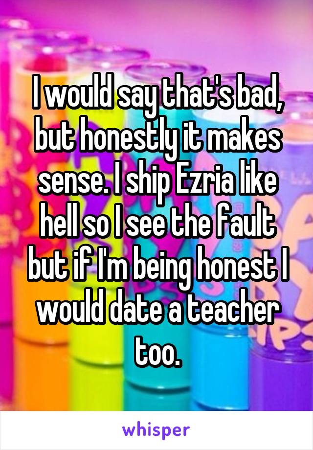 I would say that's bad, but honestly it makes sense. I ship Ezria like hell so I see the fault but if I'm being honest I would date a teacher too.