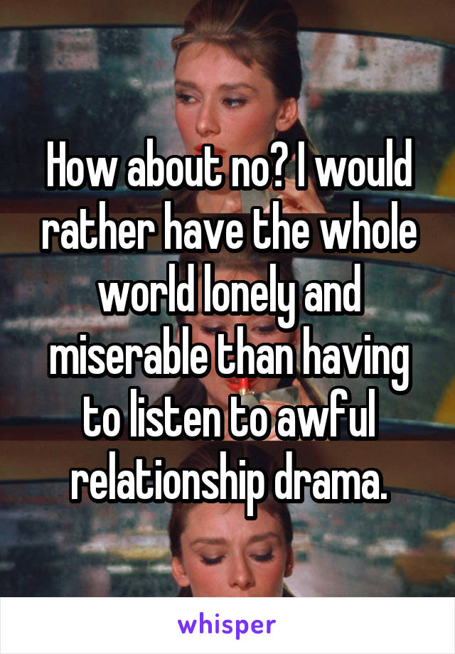 How about no? I would rather have the whole world lonely and miserable than having to listen to awful relationship drama.