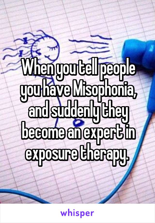 When you tell people you have Misophonia, and suddenly they become an expert in exposure therapy. 