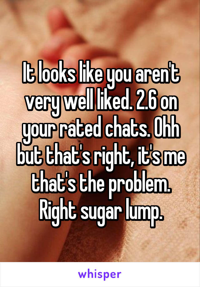 It looks like you aren't very well liked. 2.6 on your rated chats. Ohh but that's right, it's me that's the problem. Right sugar lump.