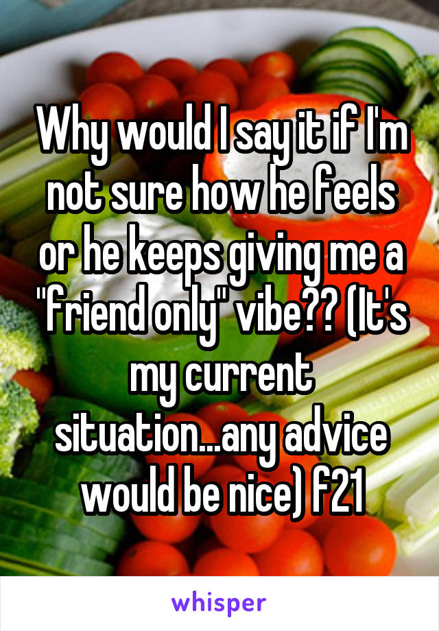 Why would I say it if I'm not sure how he feels or he keeps giving me a "friend only" vibe?? (It's my current situation...any advice would be nice) f21