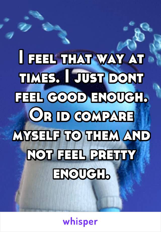 I feel that way at times. I just dont feel good enough. Or id compare myself to them and not feel pretty enough.