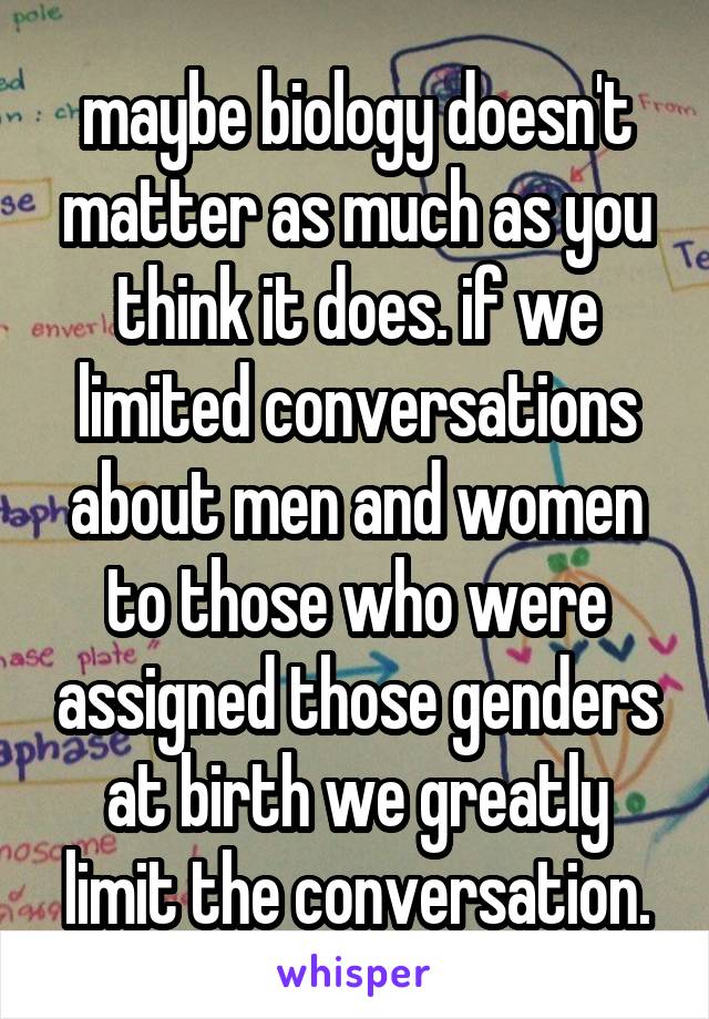 maybe biology doesn't matter as much as you think it does. if we limited conversations about men and women to those who were assigned those genders at birth we greatly limit the conversation.