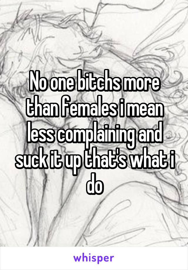 No one bitchs more than females i mean less complaining and suck it up that's what i do