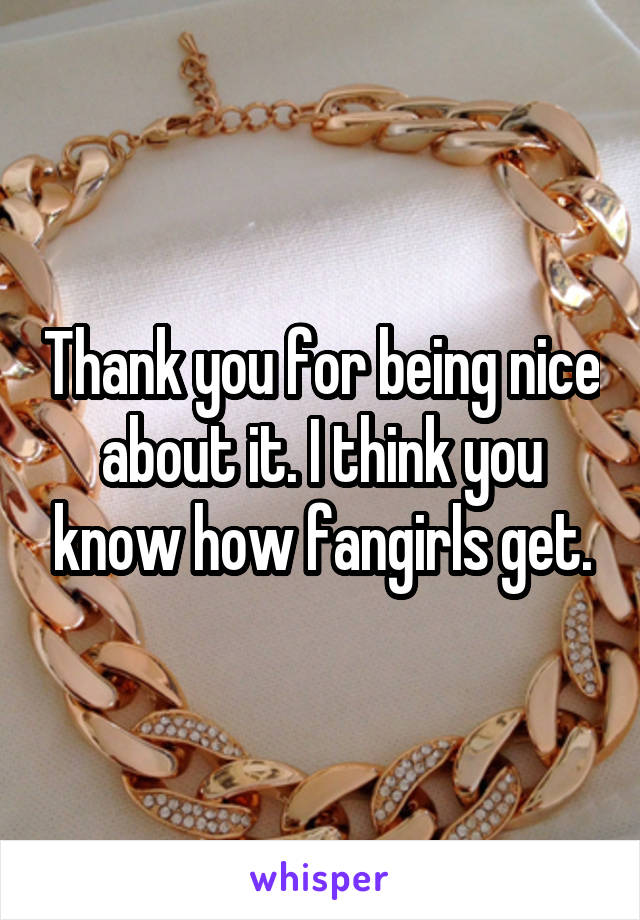 Thank you for being nice about it. I think you know how fangirls get.