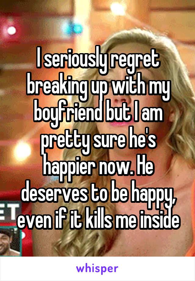 I seriously regret breaking up with my boyfriend but I am pretty sure he's happier now. He deserves to be happy, even if it kills me inside