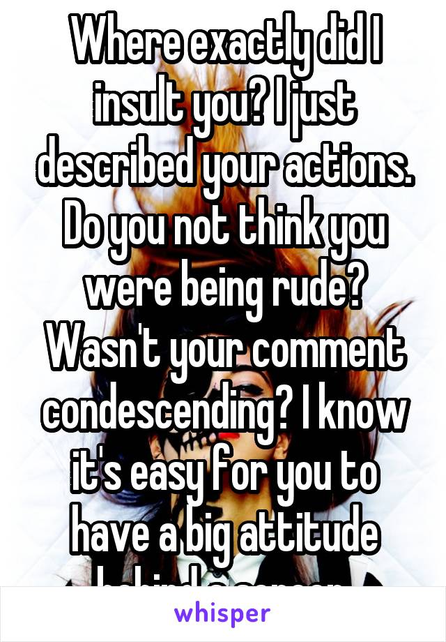 Where exactly did I insult you? I just described your actions. Do you not think you were being rude? Wasn't your comment condescending? I know it's easy for you to have a big attitude behind a screen.