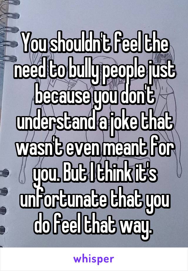 You shouldn't feel the need to bully people just because you don't understand a joke that wasn't even meant for you. But I think it's unfortunate that you do feel that way. 