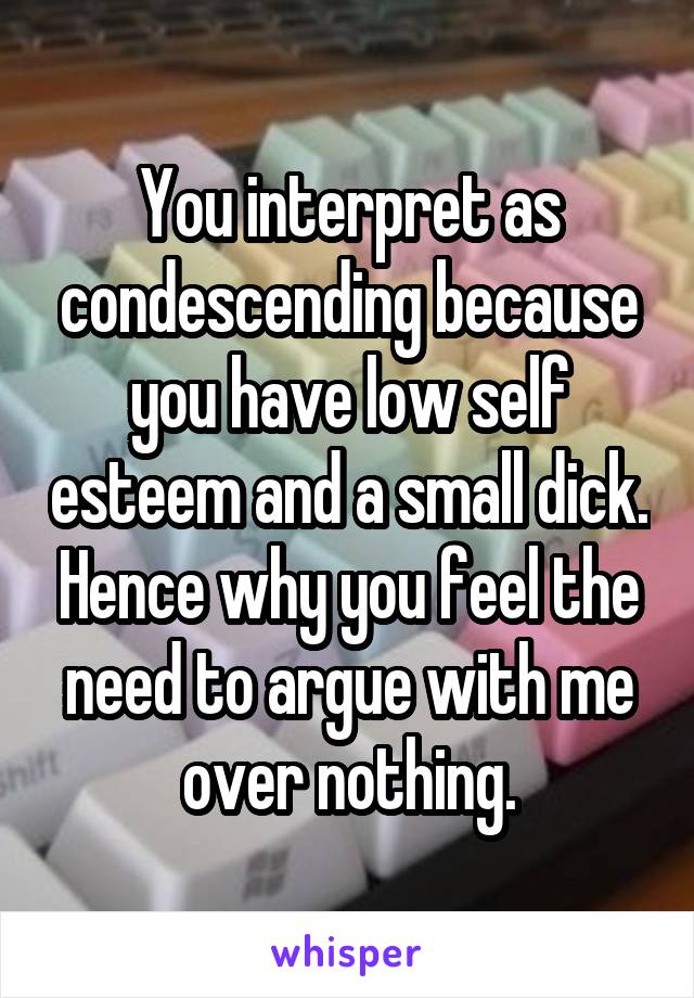 You interpret as condescending because you have low self esteem and a small dick. Hence why you feel the need to argue with me over nothing.