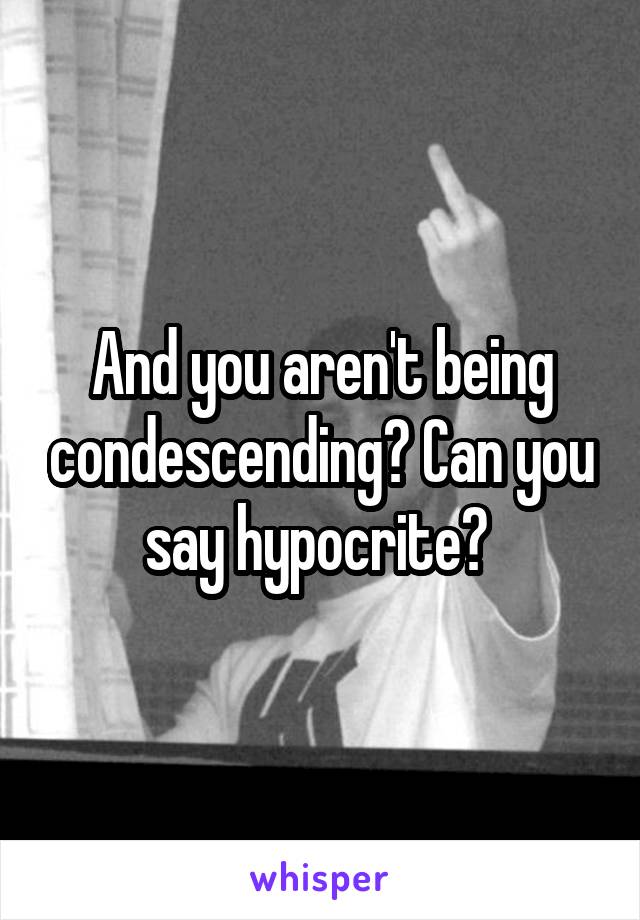 And you aren't being condescending? Can you say hypocrite? 