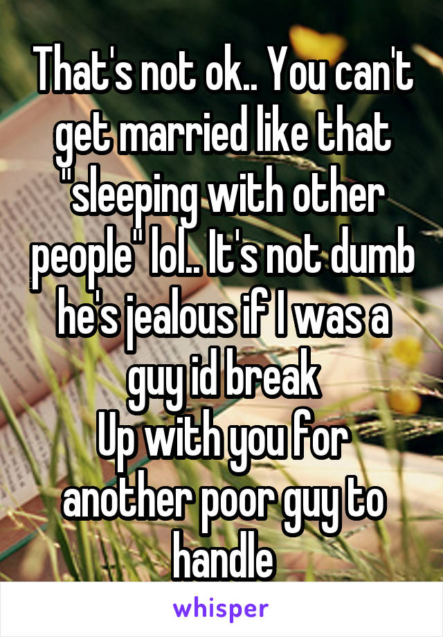 That's not ok.. You can't get married like that "sleeping with other people" lol.. It's not dumb he's jealous if I was a guy id break
Up with you for another poor guy to handle