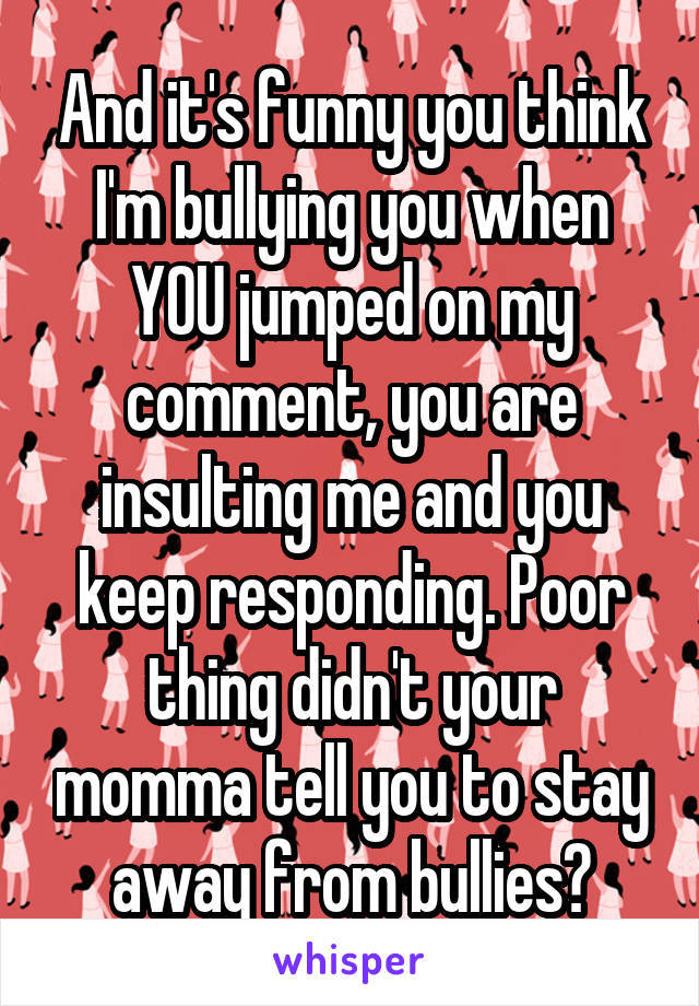 And it's funny you think I'm bullying you when YOU jumped on my comment, you are insulting me and you keep responding. Poor thing didn't your momma tell you to stay away from bullies?