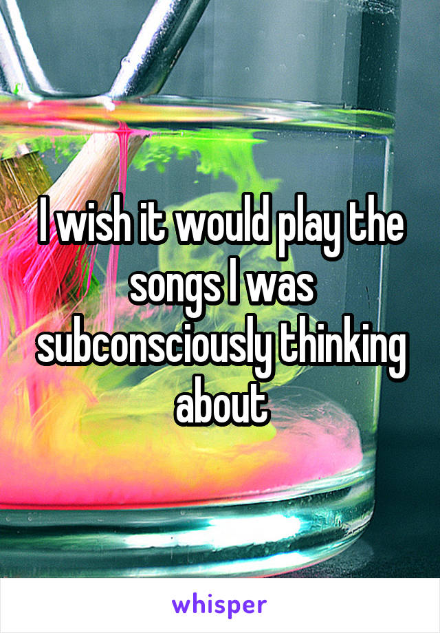 I wish it would play the songs I was subconsciously thinking about