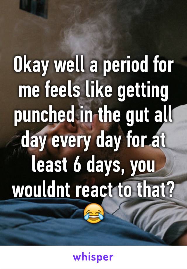 Okay well a period for me feels like getting punched in the gut all day every day for at least 6 days, you wouldnt react to that? 😂