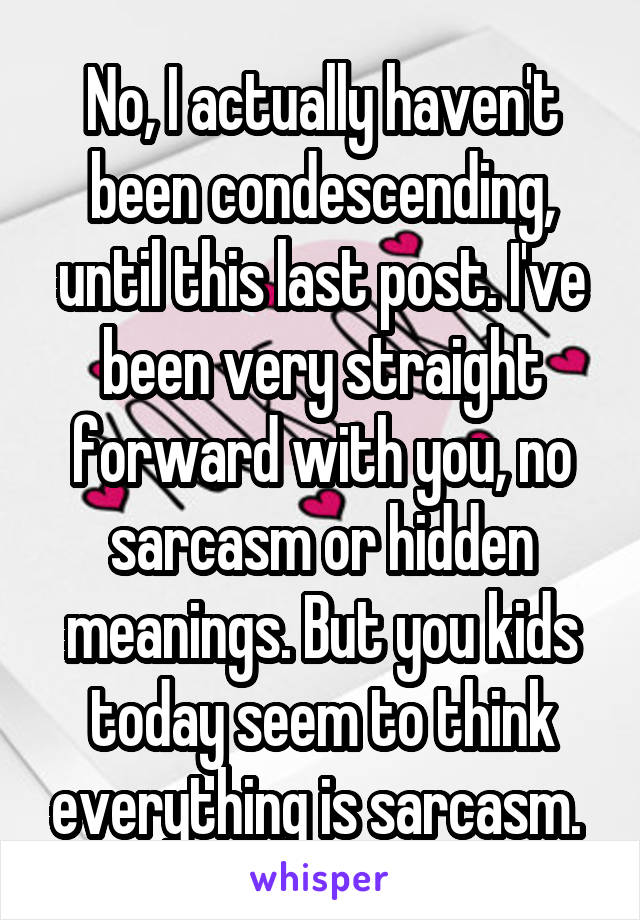 No, I actually haven't been condescending, until this last post. I've been very straight forward with you, no sarcasm or hidden meanings. But you kids today seem to think everything is sarcasm. 