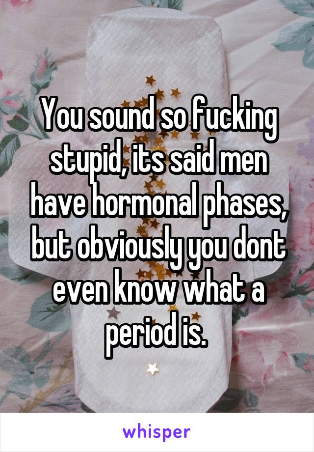 You sound so fucking stupid, its said men have hormonal phases, but obviously you dont even know what a period is. 