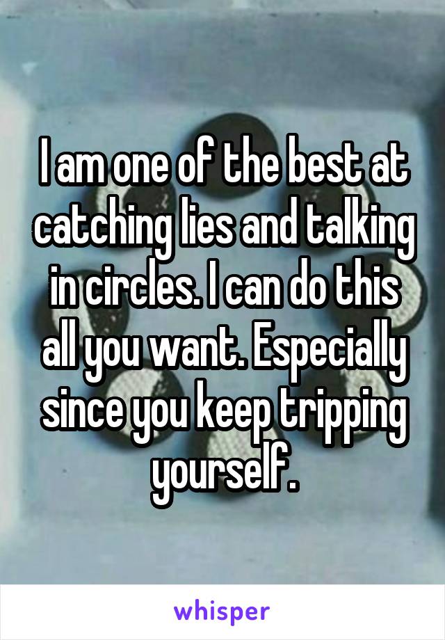 I am one of the best at catching lies and talking in circles. I can do this all you want. Especially since you keep tripping yourself.