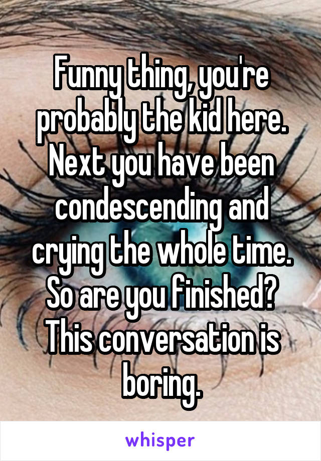 Funny thing, you're probably the kid here. Next you have been condescending and crying the whole time. So are you finished? This conversation is boring.