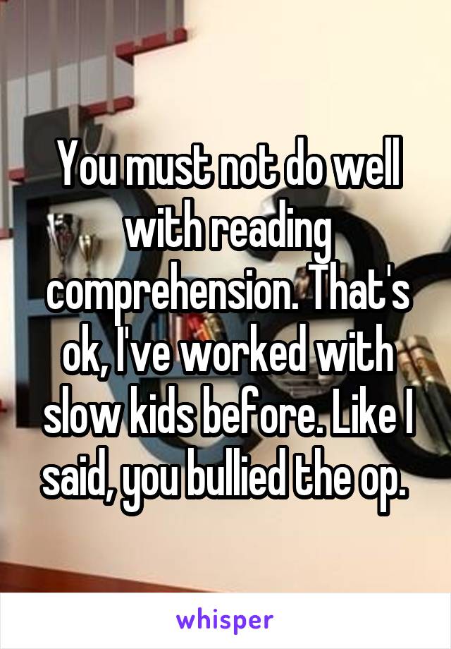 You must not do well with reading comprehension. That's ok, I've worked with slow kids before. Like I said, you bullied the op. 