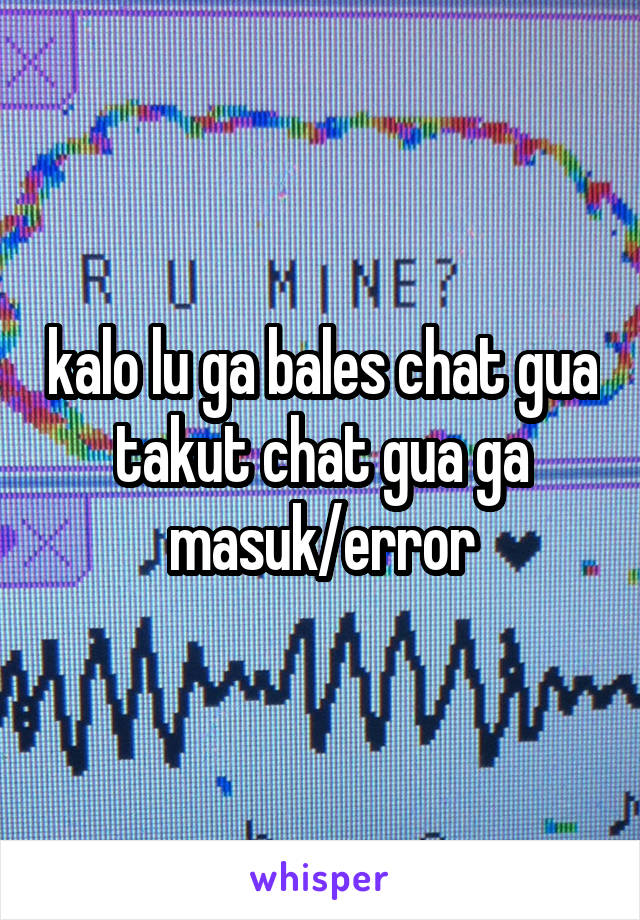 kalo lu ga bales chat gua takut chat gua ga masuk/error