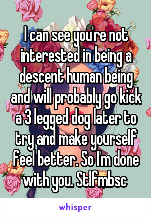 I can see you're not interested in being a descent human being and will probably go kick a 3 legged dog later to try and make yourself feel better. So I'm done with you. Stlfmbsc 