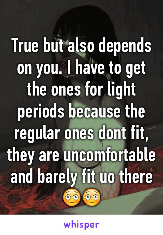 True but also depends on you. I have to get the ones for light periods because the regular ones dont fit, they are uncomfortable and barely fit uo there 😳😳