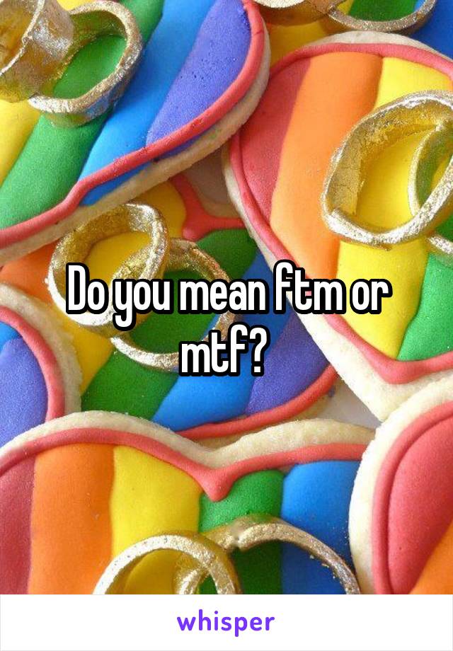 Do you mean ftm or mtf? 