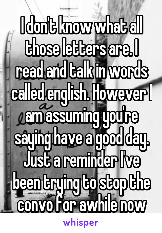 I don't know what all those letters are. I read and talk in words called english. However I am assuming you're saying have a good day. Just a reminder I've been trying to stop the convo for awhile now