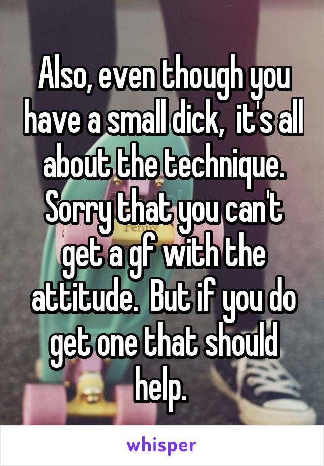 Also, even though you have a small dick,  it's all about the technique. Sorry that you can't get a gf with the attitude.  But if you do get one that should help. 