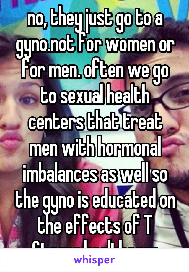 no, they just go to a gyno.not for women or for men. often we go to sexual health centers that treat men with hormonal imbalances as well so the gyno is educated on the effects of T &trans healthcare