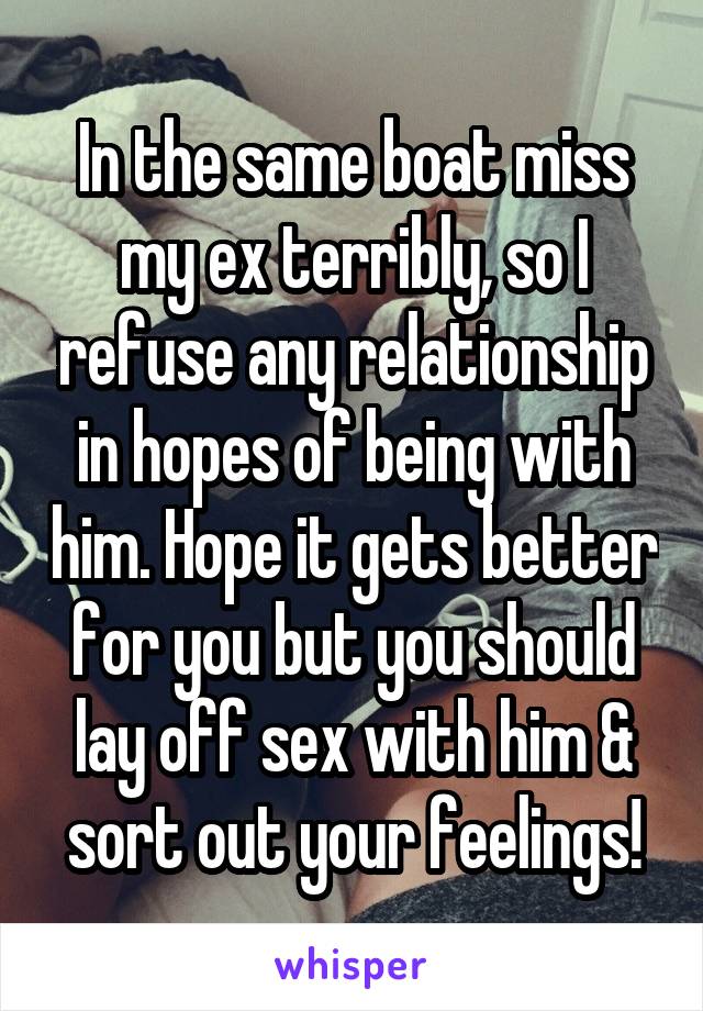 In the same boat miss my ex terribly, so I refuse any relationship in hopes of being with him. Hope it gets better for you but you should lay off sex with him & sort out your feelings!