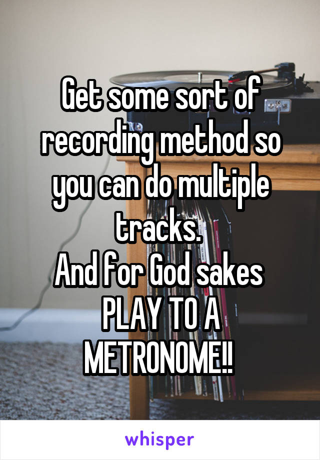 Get some sort of recording method so you can do multiple tracks. 
And for God sakes 
PLAY TO A METRONOME!! 