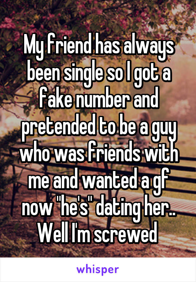 My friend has always been single so I got a fake number and pretended to be a guy who was friends with me and wanted a gf now "he's" dating her.. Well I'm screwed 