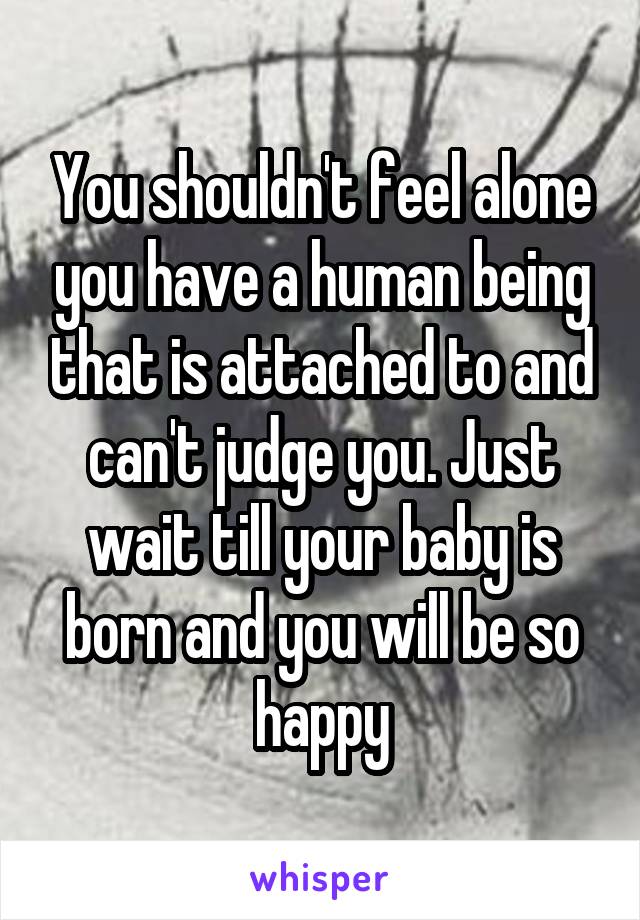 You shouldn't feel alone you have a human being that is attached to and can't judge you. Just wait till your baby is born and you will be so happy