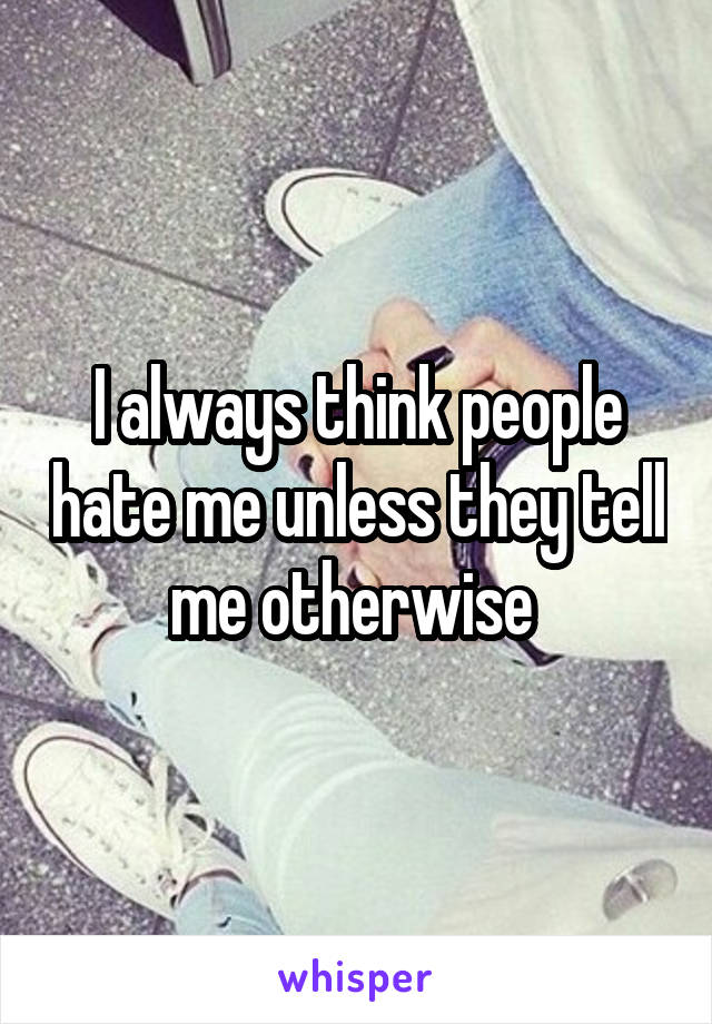 I always think people hate me unless they tell me otherwise 