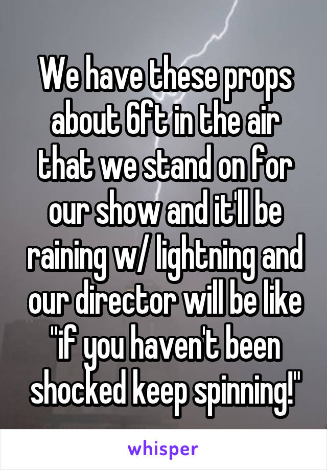 We have these props about 6ft in the air that we stand on for our show and it'll be raining w/ lightning and our director will be like "if you haven't been shocked keep spinning!"