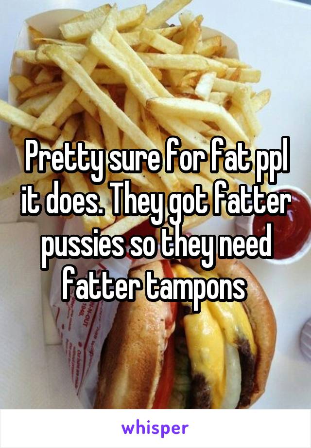 Pretty sure for fat ppl it does. They got fatter pussies so they need fatter tampons 