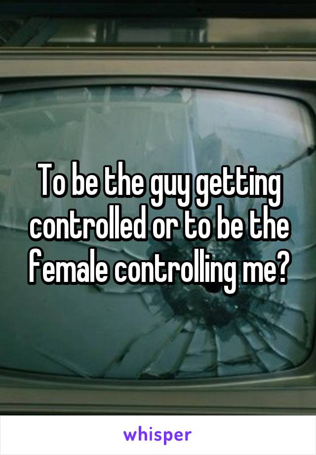 To be the guy getting controlled or to be the female controlling me?