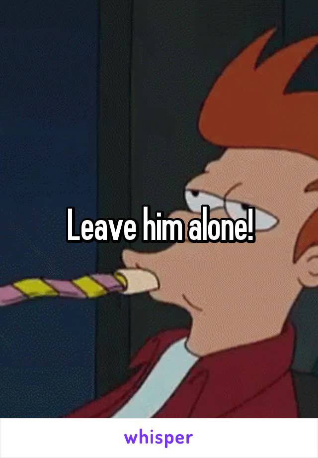 Leave him alone!