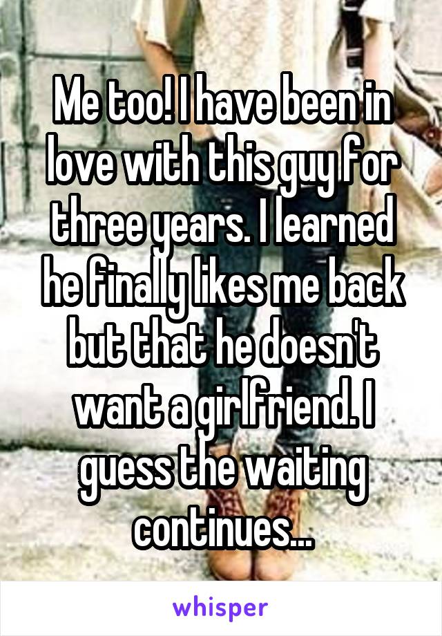 Me too! I have been in love with this guy for three years. I learned he finally likes me back but that he doesn't want a girlfriend. I guess the waiting continues...