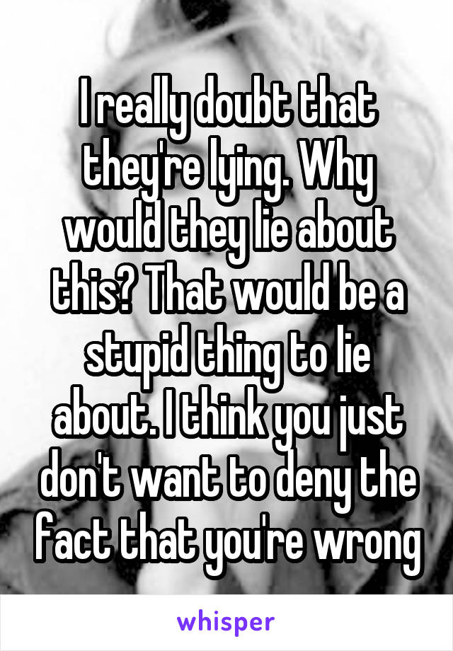 I really doubt that they're lying. Why would they lie about this? That would be a stupid thing to lie about. I think you just don't want to deny the fact that you're wrong